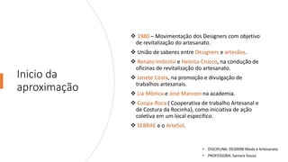 Inicio da
aproximação
❖ 1980 – Movimentação dos Designers com objetivo
de revitalização do artesanato.
❖ União de saberes entre Designers e artesãos.
❖ Renato ImbroIsi e Heloísa Crocco, na condução de
oficinas de revitalização do artesanato.
❖ Janete Costa, na promoção e divulgação de
trabalhos artesanais.
❖ Lia Mônica e José Marconi na academia.
❖ Coopa-Roca ( Cooperativa de trabalho Artesanal e
de Costura da Rocinha), como iniciativa de ação
coletiva em um local especifico.
❖ SEBRAE e o ArteSol.
• DISCIPLINA: DES0098 Moda e Artesanato
• PROFESSORA: Samara Sousa
 