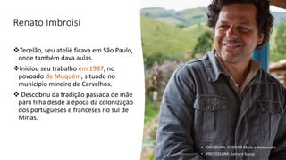 Renato Imbroisi
❖Tecelão, seu ateliê ficava em São Paulo,
onde também dava aulas.
❖Iniciou seu trabalho em 1987, no
povoado de Muquém, situado no
município mineiro de Carvalhos.
❖ Descobriu da tradição passada de mãe
para filha desde a época da colonização
dos portugueses e franceses no sul de
Minas.
• DISCIPLINA: DES0098 Moda e Artesanato
• PROFESSORA: Samara Sousa
 
