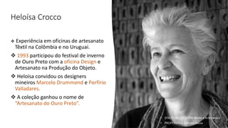 Heloísa Crocco
❖ Experiência em oficinas de artesanato
Têxtil na Colômbia e no Uruguai.
❖ 1993 participou do festival de inverno
de Ouro Preto com a oficina Design e
Artesanato na Produção do Objeto.
❖ Heloísa convidou os designers
mineiros Marcelo Drummond e Porfírio
Valladares.
❖ A coleção ganhou o nome de
“Artesanato do Ouro Preto”.
• DISCIPLINA: DES0098 Moda e Artesanato
• PROFESSORA: Samara Sousa
 