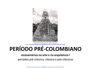 PERÍODO PRÉ-COLOMBIANO
mesoamérica na arte e na arquitetura I
períodos pré-clássico, clássico e pós-clássicos
Templo do Grande Jaguar em Tikal, Guatemala.
Fonte: http://pt.wikipedia.org/wiki/Ficheiro:Tikal_Temple1_2006_08_11.JPG
História e Teoria da Arquitetura I - UNIGRANRIO - Professores: Glauci Coelho e Fábio Bruno
 