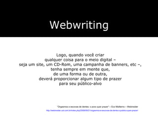 Webwriting Logo, quando você criar  qualquer coisa para o meio digital –  seja um site, um CD-Rom, uma campanha de banners, etc –,  tenha sempre em mente que,  de uma forma ou de outra,  deverá proporcionar algum tipo de prazer  para seu público-alvo   “ Orgasmos e escovas de dentes: o povo quer prazer” – Eco Moliterno – Webinsider http://webinsider.uol.com.br/index.php/2008/09/21/orgasmos-e-escovas-de-dente-o-publico-quer-prazer/ 