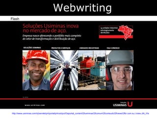 http://www.usiminas.com/irj/servlet/prt/portal/prtroot/pcd!3aportal_content!2fusiminas!2fcomum!2fconteudo!2fiviews!2fbr.com.su.i.iview.JAI_iView_Publica_do_KM/prtl_hs/SolucoesUsiminas/NovoSite/pt/index.html Webwriting Flash 