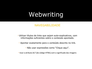 Webwriting NAVEGABILIDADE utilizar textos que sejam auto-explicativos, com informa ç ões suficientes sobre o conte ú do do endere ç o apontado. não usar expressões como  “ Clique aqui ” . utilizar textos que sejam auto-explicativos, com informa ç ões suficientes sobre o conte ú do do endere ç o apontado. não usar expressões como  “ Clique aqui ” . Utilizar títulos de links que sejam auto-explicativos, com informações suficientes sobre o conteúdo apontado. Apontar exatamente para o conteúdo descrito no link. Não usar expressões como  “Clique aqui”. Usar o atributo ALT (do código HTML) com o significado das imagens 
