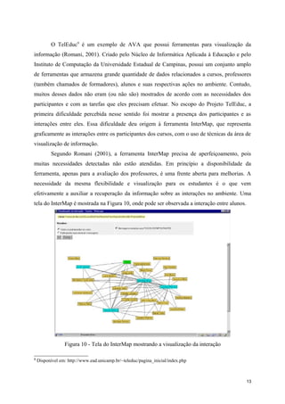 O TelEduc9 é um exemplo de AVA que possui ferramentas para visualização da
informação (Romani, 2001). Criado pelo Núcleo de Informática Aplicada à Educação e pelo
Instituto de Computação da Universidade Estadual de Campinas, possui um conjunto amplo
de ferramentas que armazena grande quantidade de dados relacionados a cursos, professores
(também chamados de formadores), alunos e suas respectivas ações no ambiente. Contudo,
muitos desses dados não eram (ou não são) mostrados de acordo com as necessidades dos
participantes e com as tarefas que eles precisam efetuar. No escopo do Projeto TelEduc, a
primeira dificuldade percebida nesse sentido foi mostrar a presença dos participantes e as
interações entre eles. Essa dificuldade deu origem à ferramenta InterMap, que representa
graficamente as interações entre os participantes dos cursos, com o uso de técnicas da área de
visualização de informação.
           Segundo Romani (2001), a ferramenta InterMap precisa de aperfeiçoamento, pois
muitas necessidades detectadas não estão atendidas. Em princípio a disponibilidade da
ferramenta, apenas para a avaliação dos professores, é uma frente aberta para melhorias. A
necessidade da mesma flexibilidade e visualização para os estudantes é o que vem
efetivamente a auxiliar a recuperação da informação sobre as interações no ambiente. Uma
tela do InterMap é mostrada na Figura 10, onde pode ser observada a interação entre alunos.




                 Figura 10 - Tela do InterMap mostrando a visualização da interação

9
    Disponível em: http://www.ead.unicamp.br/~teleduc/pagina_inicial/index.php



                                                                                              13
 