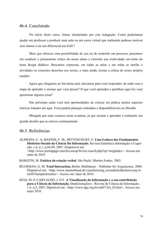 4b.4. Concluindo
       No início deste curso, fomos interpeladas por esta indagação: Como poderíamos
ajudar um professor a produzir uma aula ou um curso virtual que realmente pudesse motivar
seus alunos e ser um diferencial em EaD ?

       Mais que oferecer uma possibilidade de uso ou de controlar um processo, pensamos
em conduzir o pensamento crítico do nosso aluno e exercitar sua criatividade em torno do
tema design didático. Buscamos expressar, em todas as aulas e em todas as tarefas e
atividades os conceitos descritos nos textos, e mais ainda, incitar a crítica do nosso próprio
modelo.

       Agora que chegamos ao fim desta aula, deixamos para você responder: de onde vem o
mapa de aprender e ensinar que você possui? O que você aprendeu e partilhou aqui fez você
questionar alguma coisa?

       Nas próximas aulas você terá oportunidades de colocar em prática muitos aspectos
teóricos tratados até aqui. Você poderá planejar conteúdos e disponibilizá-los no Moodle.

       Obrigada por estar conosco nesta aventura, já que ensinar e aprender é realmente um
grande desafio que se renova continuamente.


4b.5. Referências
ALMEIDA. C. A; BASTOS, F. M.; BITTENCOURT, F. Uma Leitura dos Fundamentos
   Histórico-Sociais da Ciência Da Informação. Revista Eletrônica Informação e Cogni-
   ção, v.6, n.1, p.68-89, 2007. Disponível em:
   <http://www.portalppgci.marilia.unesp.br/reic/search.php?op=longIndex>. Acesso em:
   maio de 2010.
BAKHTIN, M. Estética da criação verbal. São Paulo: Martins Fontes. 2003.
BUURMAN, G. M. Total Interaction, Berlin: Birkhäuser – Publisher for Arquitecture, 2004.
   Disponível em: <http://www.munterbund.de/visualisierung_textaehnlichkeiten/essay.h-
   tml#CSamplesketches>. Acesso em: maio de 2010.
DIAS, M. P; CARVALHO, J. O F. A Visualização da Informação e a sua contribuição
    para a Ciência da Informação. DataGramaZero - Revista de Ciência da Informação -
    v.8, n.5, 2007, Diponível em: <http://www.dgz.org.br/out07/Art_02.htm>. Acesso em:
    maio 2010.




                                                                                            14
 