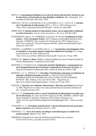 DOTTA, S. Aprendizagem dialógica em serviços de tutoria pela internet: Estudo de caso
    de uma tutora em formação em uma disciplina a distância. Msc. dissertação. Uni-
    versidade de São Paulo, São Paulo. 2009.
FREITAS, C. M. D. S.; CHUBACHI, O. M.; LUZZARDI, P. R. G. ; CAVA, R. A. Introdu-
    ção à Visualização de Informações. RITA, v. VII, n.2, 2001. Disponível em:
    <http://infovis.ucpel.tche.br/luzzardi/Rita.pdf>. Acesso em: julho 2009.
HJØRLAND, B. Domain analysis in information science: eleven approaches traditional
    as well as innovative. Journal of Documentation, v.58, n.4, p. 422-462, 2002.
NASCIMENTO, Hugo A. D. e FERREIRA, Cristiane B. R. Ferreira.Visualização de Infor-
    mações – Uma Abordagem Prática. XXV Congresso da Sociedade Brasileira da In-
    formação. UNISINOS. São Leopoldo. Rio Grande do Sul, 2005. Disponível em: <
    http://www.unisinos.br/_diversos/congresso/sbc2005/_dados/anais/pdf/arq0285.pdf >.
    Acesso em: abril 2010
JANSSEN, J.; GIJSBERT, E.; KANSELAAR, G. ; J. J. Visualization of participation: Does
    it contribute to sucessful computer-supported collaborative learning ? In: Compu-
    ters & Education, 49, 2007. Disponível em
    <http://www.cs.uu.nl/docs/vakken/uem/Janssen.pdf> Acesso em: 10 ago. 2008.
REBELO, M.. Quem é o aluno, Módulo 2, Material didático do curso de Especialização em
    Gestão, Planejamento e Avaliação de EAD, 2008
REZENDE, F.; CASTELLS, M., Construção Social de Significados e Argumentação em
    um Fórumde Discussão para Formação Continuada de Professores de Física. In:
    Anais do III Simpósio Internacional sobre Análise do Discurso, SIAED, 2008
ROMANI , L. A. S.; ROCHA, H. V. InterMap: Visualizando a interação em ambientes de
   educação a distância baseados na Web. In: Anais do I ENCUENTRO
   INTERNACIONAL DE INFORMÁTICA EN LA EDUCACIÓN SUPERIOR -
   INFOUNI ' 2001, Habana, Cuba, June 26-29, 2001. Disponível em: <
   http://www.teleduc.org.br/pagina/artigos>. Acesso em: 03 mai. 2010.
SANTOS, N. Interfaces de Ambientes Educacionais: Diretrizes de Projeto Rio de Janei-
    ro, 2002. Disponível em <http://www.ime.uerj.br/professores/neidenew/Interfaces.h-
    tm>. Acessado em maio 2010.
SILVA, C. G. Considerações sobre o uso de Visualização de Informação no auxílio à ges-
    tão de informação. In: Anais do XXVII Congresso do SBC, SEMISH – XXXIV Semi-
    náriuo Integrado de Software e Hardware, Rio de Janeiro. Disponível em:
    <http://www.sbc.org.br/bibliotecadigital/download.php?paper=669>. Acesso em maio
    2010.
VYGOTSKY, L. S. A formação social da mente: o desenvolvimento dos processos psico-
   lógicos superiores. Org: Michael Cole et al,. 1998.
WERTSCH, J. V. Voces de la mente, un enfoque sociocultural para el estudio de la
   acción mediada, Madrid: Visor, 1993.
WIKIPEDIA Disponível em: http://pt.wikipedia.org/wiki/Meios_de_comunica
    %C3%A7%C3%A3o, Acessado em maio de 2010.



                                                                                     15
 