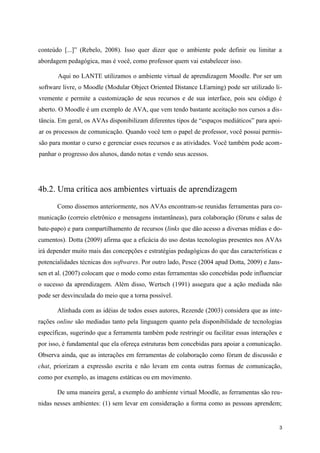 conteúdo [...]” (Rebelo, 2008). Isso quer dizer que o ambiente pode definir ou limitar a
abordagem pedagógica, mas é você, como professor quem vai estabelecer isso.

       Aqui no LANTE utilizamos o ambiente virtual de aprendizagem Moodle. Por ser um
software livre, o Moodle (Modular Object Oriented Distance LEarning) pode ser utilizado li-
vremente e permite a customização de seus recursos e de sua interface, pois seu código é
aberto. O Moodle é um exemplo de AVA, que vem tendo bastante aceitação nos cursos a dis-
tância. Em geral, os AVAs disponibilizam diferentes tipos de “espaços mediáticos” para apoi-
ar os processos de comunicação. Quando você tem o papel de professor, você possui permis-
são para montar o curso e gerenciar esses recursos e as atividades. Você também pode acom-
panhar o progresso dos alunos, dando notas e vendo seus acessos.




4b.2. Uma crítica aos ambientes virtuais de aprendizagem
       Como dissemos anteriormente, nos AVAs encontram-se reunidas ferramentas para co-
municação (correio eletrônico e mensagens instantâneas), para colaboração (fóruns e salas de
bate-papo) e para compartilhamento de recursos (links que dão acesso a diversas mídias e do-
cumentos). Dotta (2009) afirma que a eficácia do uso destas tecnologias presentes nos AVAs
irá depender muito mais das concepções e estratégias pedagógicas do que das características e
potencialidades técnicas dos softwares. Por outro lado, Pesce (2004 apud Dotta, 2009) e Jans-
sen et al. (2007) colocam que o modo como estas ferramentas são concebidas pode influenciar
o sucesso da aprendizagem. Além disso, Wertsch (1991) assegura que a ação mediada não
pode ser desvinculada do meio que a torna possível.

       Alinhada com as idéias de todos esses autores, Rezende (2003) considera que as inte-
rações online são mediadas tanto pela linguagem quanto pela disponibilidade de tecnologias
específicas, sugerindo que a ferramenta também pode restringir ou facilitar essas interações e
por isso, é fundamental que ela ofereça estruturas bem concebidas para apoiar a comunicação.
Observa ainda, que as interações em ferramentas de colaboração como fórum de discussão e
chat, priorizam a expressão escrita e não levam em conta outras formas de comunicação,
como por exemplo, as imagens estáticas ou em movimento.

       De uma maneira geral, a exemplo do ambiente virtual Moodle, as ferramentas são reu-
nidas nesses ambientes: (1) sem levar em consideração a forma como as pessoas aprendem;


                                                                                             3
 
