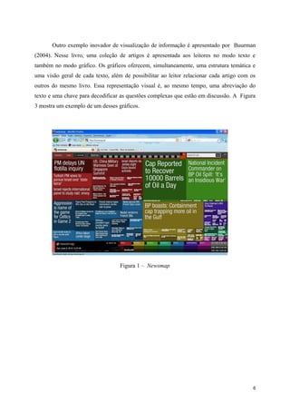 Outro exemplo inovador de visualização de informação é apresentado por Buurman
(2004). Nesse livro, uma coleção de artigos é apresentada aos leitores no modo texto e
também no modo gráfico. Os gráficos oferecem, simultaneamente, uma estrutura temática e
uma visão geral de cada texto, além de possibilitar ao leitor relacionar cada artigo com os
outros do mesmo livro. Essa representação visual é, ao mesmo tempo, uma abreviação do
texto e uma chave para decodificar as questões complexas que estão em discussão. A Figura
3 mostra um exemplo de um desses gráficos.




                                   Figura 1 – Newsmap




                                                                                          6
 