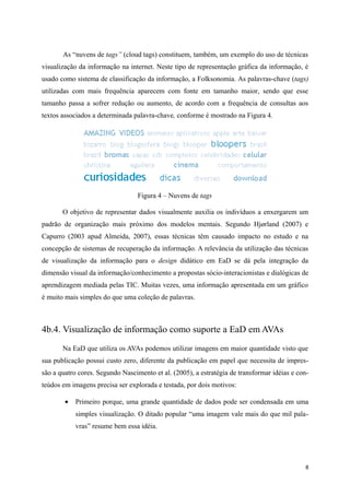 As “nuvens de tags” (cloud tags) constituem, também, um exemplo do uso de técnicas
visualização da informação na internet. Neste tipo de representação gráfica da informação, é
usado como sistema de classificação da informação, a Folksonomia. As palavras-chave (tags)
utilizadas com mais frequência aparecem com fonte em tamanho maior, sendo que esse
tamanho passa a sofrer redução ou aumento, de acordo com a frequência de consultas aos
textos associados a determinada palavra-chave, conforme é mostrado na Figura 4.




                                  Figura 4 – Nuvens de tags

       O objetivo de representar dados visualmente auxilia os indivíduos a enxergarem um
padrão de organização mais próximo dos modelos mentais. Segundo Hjørland (2007) e
Capurro (2003 apud Almeida, 2007), essas técnicas têm causado impacto no estudo e na
concepção de sistemas de recuperação da informação. A relevância da utilização das técnicas
de visualização da informação para o design didático em EaD se dá pela integração da
dimensão visual da informação/conhecimento a propostas sócio-interacionistas e dialógicas de
aprendizagem mediada pelas TIC. Muitas vezes, uma informação apresentada em um gráfico
é muito mais simples do que uma coleção de palavras.



4b.4. Visualização de informação como suporte a EaD em AVAs
       Na EaD que utiliza os AVAs podemos utilizar imagens em maior quantidade visto que
sua publicação possui custo zero, diferente da publicação em papel que necessita de impres-
são a quatro cores. Segundo Nascimento et al. (2005), a estratégia de transformar idéias e con-
teúdos em imagens precisa ser explorada e testada, por dois motivos:

        •   Primeiro porque, uma grande quantidade de dados pode ser condensada em uma
            simples visualização. O ditado popular “uma imagem vale mais do que mil pala-
            vras” resume bem essa idéia.




                                                                                             8
 