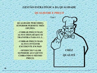 CHEZ
QUALITÉ
QUALIDADE PERCEBIDA
SUPERIOR PERMITE TRÊS
OPÇÕES:
- COBRAR PREÇO MAIS
ALTO E DEIXAR QUE SE
TRANSFIRA PARA O L.L.
- COBRAR PREÇO MAIS
ALTO E INVESTIR
EXCEDENTE EM P&D
- OFERECER VALOR
SUPERIOR AO CLIENTE
COBRANDO O MESMO
PREÇO.
GESTÃO ESTRATÉGICA DA QUALIDADE
QUALIDADE E PREÇO
48
JPAF
 