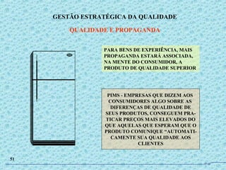 PARA BENS DE EXPERIÊNCIA, MAIS
PROPAGANDA ESTARÁ ASSOCIADA,
NA MENTE DO CONSUMIDOR, A
PRODUTO DE QUALIDADE SUPERIOR
PIMS - EMPRESAS QUE DIZEM AOS
CONSUMIDORES ALGO SOBRE AS
DIFERENÇAS DE QUALIDADE DE
SEUS PRODUTOS, CONSEGUEM PRA-
TICAR PREÇOS MAIS ELEVADOS DO
QUE AQUELAS QUE ESPERAM QUE O
PRODUTO COMUNIQUE “AUTOMATI-
CAMENTE SUA QUALIDADE AOS
CLIENTES
GESTÃO ESTRATÉGICA DA QUALIDADE
QUALIDADE E PROPAGANDA
51
JPAF
 