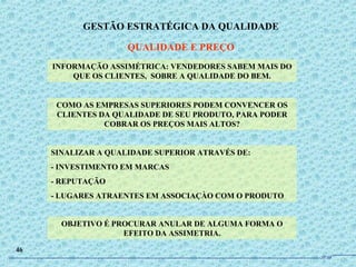 INFORMAÇÃO ASSIMÉTRICA: VENDEDORES SABEM MAIS DO
QUE OS CLIENTES, SOBRE A QUALIDADE DO BEM.
COMO AS EMPRESAS SUPERIORES PODEM CONVENCER OS
CLIENTES DA QUALIDADE DE SEU PRODUTO, PARA PODER
COBRAR OS PREÇOS MAIS ALTOS?
SINALIZAR A QUALIDADE SUPERIOR ATRAVÉS DE:
- INVESTIMENTO EM MARCAS
- REPUTAÇÃO
- LUGARES ATRAENTES EM ASSOCIAÇÀO COM O PRODUTO
OBJETIVO É PROCURAR ANULAR DE ALGUMA FORMA O
EFEITO DA ASSIMETRIA.
GESTÃO ESTRATÉGICA DA QUALIDADE
QUALIDADE E PREÇO
46
JPAF
 