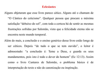 Eclesiastes
Alguns objetaram que esse livro parece cético. Alguns até o chamam de
“O Cântico do ceticismo”. Qualquer pessoa que procure a máxima
satisfação “debaixo do sol”, com toda a certeza há de sentir as mesmas
frustrações sofridas por Salomão, visto que a felicidade eterna não se
encontra neste mundo temporal.
Além do mais, a conclusão e o ensino genérico desse livro estão longe de
ser céticos. Depois “de tudo o que se tem ouvido”, o leitor é
admoestado: “a conclusão é: Teme a Deus, e guarda os seus
mandamentos, pois isto é todo o dever do homem” (Ec 12:13). Assim
como o livro Cantares de Salomão, o problema básico é de
interpretação do texto e não de canonização ou inspiração.
 