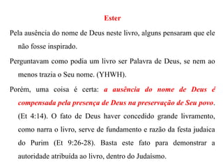 Ester
Pela ausência do nome de Deus neste livro, alguns pensaram que ele
não fosse inspirado.
Perguntavam como podia um livro ser Palavra de Deus, se nem ao
menos trazia o Seu nome. (YHWH).
Porém, uma coisa é certa: a ausência do nome de Deus é
compensada pela presença de Deus na preservação de Seu povo.
(Et 4:14). O fato de Deus haver concedido grande livramento,
como narra o livro, serve de fundamento e razão da festa judaica
do Purim (Et 9:26-28). Basta este fato para demonstrar a
autoridade atribuída ao livro, dentro do Judaísmo.
 