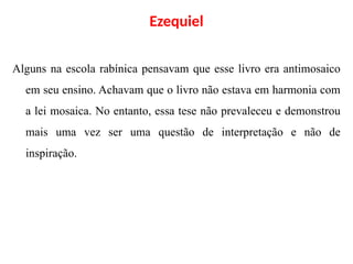 Ezequiel
Alguns na escola rabínica pensavam que esse livro era antimosaico
em seu ensino. Achavam que o livro não estava em harmonia com
a lei mosaica. No entanto, essa tese não prevaleceu e demonstrou
mais uma vez ser uma questão de interpretação e não de
inspiração.
 