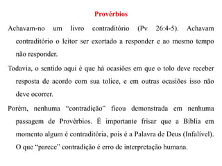 Provérbios
Achavam-no um livro contraditório (Pv 26:4-5). Achavam
contraditório o leitor ser exortado a responder e ao mesmo tempo
não responder.
Todavia, o sentido aqui é que há ocasiões em que o tolo deve receber
resposta de acordo com sua tolice, e em outras ocasiões isso não
deve ocorrer.
Porém, nenhuma “contradição” ficou demonstrada em nenhuma
passagem de Provérbios. É importante frisar que a Bíblia em
momento algum é contraditória, pois é a Palavra de Deus (Infalível).
O que “parece” contradição é erro de interpretação humana.
 