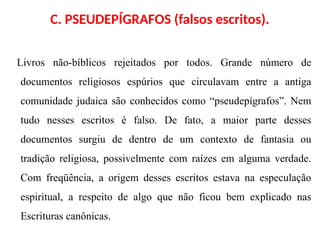 C. PSEUDEPÍGRAFOS (falsos escritos).
Livros não-bíblicos rejeitados por todos. Grande número de
documentos religiosos espúrios que circulavam entre a antiga
comunidade judaica são conhecidos como “pseudepígrafos”. Nem
tudo nesses escritos é falso. De fato, a maior parte desses
documentos surgiu de dentro de um contexto de fantasia ou
tradição religiosa, possivelmente com raízes em alguma verdade.
Com freqüência, a origem desses escritos estava na especulação
espiritual, a respeito de algo que não ficou bem explicado nas
Escrituras canônicas.
 