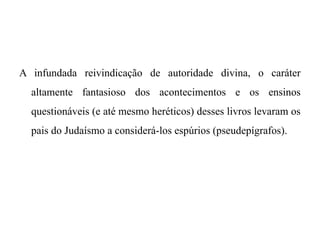 A infundada reivindicação de autoridade divina, o caráter
altamente fantasioso dos acontecimentos e os ensinos
questionáveis (e até mesmo heréticos) desses livros levaram os
pais do Judaísmo a considerá-los espúrios (pseudepígrafos).
 