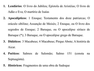 1. Lendários: O livro do Jubileu; Epístola de Aristéias; O livro de
Adão e Eva; O martírio de Isaías
2. Apocalípticos: 1 Enoque; Testamento dos doze patriarcas; O
oráculo sibilino; Assunção de Moisés; 2 Enoque, ou O livro dos
segredos de Enoque; 2 Baruque, ou O apocalipse siríaco de
Baruque (*); 3 Baruque, ou O apocalipse grego de Baruque.
3. Didáticos: 3 Macabeus; 4 Macabeus; Pirque Abote; A história de
Aicar.
4. Poéticos: Salmos de Salomão; Salmo 151 (consta na
Septuaginta).
5. Históricos: Fragmentos de uma obra de Sadoque
 
