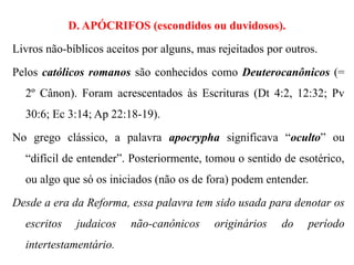 D. APÓCRIFOS (escondidos ou duvidosos).
Livros não-bíblicos aceitos por alguns, mas rejeitados por outros.
Pelos católicos romanos são conhecidos como Deuterocanônicos (=
2º Cânon). Foram acrescentados às Escrituras (Dt 4:2, 12:32; Pv
30:6; Ec 3:14; Ap 22:18-19).
No grego clássico, a palavra apocrypha significava “oculto” ou
“difícil de entender”. Posteriormente, tomou o sentido de esotérico,
ou algo que só os iniciados (não os de fora) podem entender.
Desde a era da Reforma, essa palavra tem sido usada para denotar os
escritos judaicos não-canônicos originários do período
intertestamentário.
 