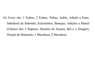 Os livros são: 1 Esdras, 2 Esdras, Tobias, Judite, Adição a Ester,
Sabedoria de Salomão, Eclesiástico, Baruque, Adições a Daniel
(Cântico dos 3 Rapazes, História de Susana, Bel e o Dragão),
Oração de Manassés, 1 Macabeus, 2 Macabeus
 