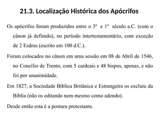 21.3. Localização Histórica dos Apócrifos
Os apócrifos foram produzidos entre o 3º e 1º século a.C. (com o
cânon já definido), no período intertestamentário, com exceção
de 2 Esdras (escrito em 100 d.C.).
Foram colocados no cânon em uma sessão em 08 de Abril de 1546,
no Concílio de Trento, com 5 cardeais e 48 bispos, apenas, e não
foi por unanimidade.
Em 1827, a Sociedade Bíblica Britânica e Estrangeira os excluiu da
Bíblia (não os editando nem mesmo como adendo).
Desde então esta é a postura protestante.
 