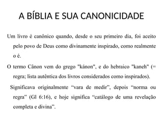 A BÍBLIA E SUA CANONICIDADE
Um livro é canônico quando, desde o seu primeiro dia, foi aceito
pelo povo de Deus como divinamente inspirado, como realmente
o é.
O termo Cânon vem do grego "kánon", e do hebraico "kaneh" (=
regra; lista autêntica dos livros considerados como inspirados).
Significava originalmente “vara de medir”, depois “norma ou
regra” (Gl 6:16), e hoje significa “catálogo de uma revelação
completa e divina”.
 