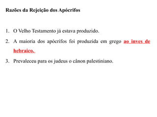 Razões da Rejeição dos Apócrifos
1. O Velho Testamento já estava produzido.
2. A maioria dos apócrifos foi produzida em grego ao inves de
hebraico.
3. Prevaleceu para os judeus o cânon palestiniano.
 