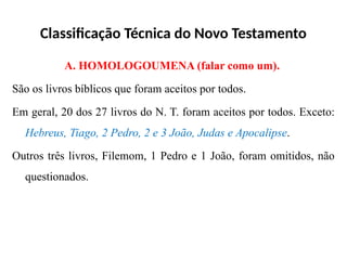 Classificação Técnica do Novo Testamento
A. HOMOLOGOUMENA (falar como um).
São os livros bíblicos que foram aceitos por todos.
Em geral, 20 dos 27 livros do N. T. foram aceitos por todos. Exceto:
Hebreus, Tiago, 2 Pedro, 2 e 3 João, Judas e Apocalipse.
Outros três livros, Filemom, 1 Pedro e 1 João, foram omitidos, não
questionados.
 