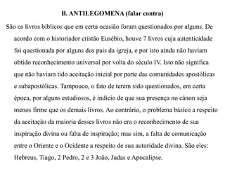 B. ANTILEGOMENA (falar contra)
São os livros bíblicos que em certa ocasião foram questionados por alguns. De
acordo com o historiador cristão Eusébio, houve 7 livros cuja autenticidade
foi questionada por alguns dos pais da igreja, e por isto ainda não haviam
obtido reconhecimento universal por volta do século IV. Isto não significa
que não haviam tido aceitação inicial por parte das comunidades apostólicas
e subapostólicas. Tampouco, o fato de terem sido questionados, em certa
época, por alguns estudiosos, é indício de que sua presença no cânon seja
menos firme que os demais livros. Ao contrário, o problema básico a respeito
da aceitação da maioria desses livros não era o reconhecimento de sua
inspiração divina ou falta de inspiração; mas sim, a falta de comunicação
entre o Oriente e o Ocidente a respeito de sua autoridade divina. São eles:
Hebreus, Tiago, 2 Pedro, 2 e 3 João, Judas e Apocalipse.
 