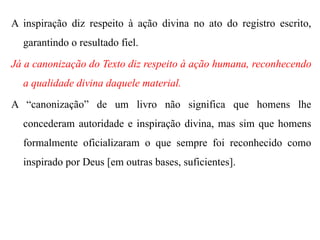 A inspiração diz respeito à ação divina no ato do registro escrito,
garantindo o resultado fiel.
Já a canonização do Texto diz respeito à ação humana, reconhecendo
a qualidade divina daquele material.
A “canonização” de um livro não significa que homens lhe
concederam autoridade e inspiração divina, mas sim que homens
formalmente oficializaram o que sempre foi reconhecido como
inspirado por Deus [em outras bases, suficientes].
 