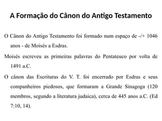 A Formação do Cânon do Antigo Testamento
O Cânon do Antigo Testamento foi formado num espaço de -/+ 1046
anos - de Moisés a Esdras.
Moisés escreveu as primeiras palavras do Pentateuco por volta de
1491 a.C.
O cânon das Escrituras do V. T. foi encerrado por Esdras e seus
companheiros piedosos, que formaram a Grande Sinagoga (120
membros, segundo a literatura judaica), cerca de 445 anos a.C. (Ed
7:10, 14).
 