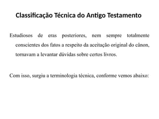 Classificação Técnica do Antigo Testamento
Estudiosos de eras posteriores, nem sempre totalmente
conscientes dos fatos a respeito da aceitação original do cânon,
tornavam a levantar dúvidas sobre certos livros.
Com isso, surgiu a terminologia técnica, conforme vemos abaixo:
 