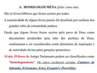 A. HOMOLOGOUMENA (falar como um).
São os livros bíblicos que foram aceitos por todos.
A canonicidade de alguns livros jamais foi desafiada por nenhum dos
grandes rabis da comunidade judaica.
Desde que alguns livros foram aceitos pelo povo de Deus como
documentos produzidos pela mão dos profetas de Deus,
continuaram a ser reconhecidos como detentores de inspiração e
de autoridade divina pelas gerações posteriores.
34 dos 39 livros do Antigo Testamento podem ser classificados como
“homologoumena”. Os cinco excluíveis seriam: Cantares de
Salomão, Eclesiastes, Ester, Ezequiel e Provérbios
 