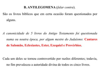 B. ANTILEGOMENA (falar contra).
São os livros bíblicos que em certa ocasião foram questionados por
alguns.
A canonicidade de 5 livros do Antigo Testamento foi questionada
numa ou noutra época, por algum mestre do Judaísmo: Cantares
de Salomão, Eclesiastes, Ester, Ezequiel e Provérbios.
Cada um deles se tornou controvertido por razões diferentes; todavia,
no fim prevaleceu a autoridade divina de todos os cinco livros.
 