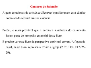Cantares de Salomão
Alguns estudiosos da escola de Shammai consideravam esse cântico
como sendo sensual em sua essência.
Porém, é mais provável que a pureza e a nobreza do casamento
façam parte do propósito essencial desse livro.
É preciso ver esse livro da perspectiva espiritual correta. A figura do
casal, neste livro, representa Cristo e igreja (2 Co 11:2; Ef 5:25-
29).
 