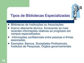 Tipos de Bibliotecas Especializadas   Bibliotecas de Instituições ou Associações Acervo altamente técnico, fornecendo as mais recentes informações relativas ao progresso em campos especializados; Informações confidenciais entre pessoas e firmas associadas; Exemplos: Bancos, Sociedades Profissionais, Institutos de Pesquisas, Órgãos governamentais   