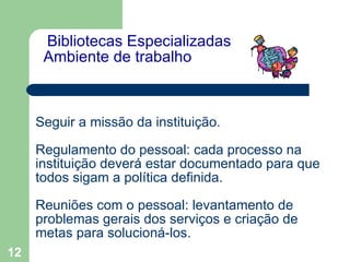   Bibliotecas Especializadas  Ambiente de trabalho   Seguir a missão da instituição. Regulamento do pessoal: cada processo na instituição deverá estar documentado para que todos sigam a política definida. Reuniões com o pessoal: levantamento de problemas gerais dos serviços e criação de metas para solucioná-los. 