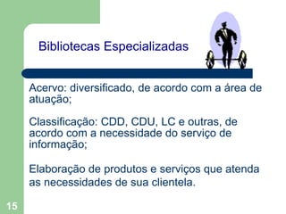   Bibliotecas Especializadas    Acervo: diversificado, de acordo com a área de atuação; Classificação: CDD, CDU, LC e outras, de acordo com a necessidade do serviço de informação; Elaboração de produtos e serviços que atenda as necessidades de sua clientela. 
