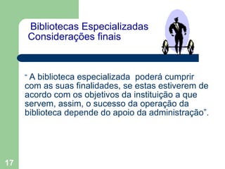   Bibliotecas Especializadas  Considerações finais   “  A biblioteca especializada  poderá cumprir com as suas finalidades, se estas estiverem de acordo com os objetivos da instituição a que servem, assim, o sucesso da operação da biblioteca depende do apoio da administração”. 