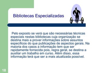   Bibliotecas Especializadas    Pelo exposto se verá que são necessárias técnicas especiais nestas bibliotecas cuja organização se destina mais a prover informações sobre assuntos específicos do que publicações de aspectos gerais. Na maioria dos casos a informação tem que ser rapidamente fornecida pois, regra geral, se destina a auxiliar um trabalho em curso. Além disso, essa informação terá que ser a mais atualizada possível. 
