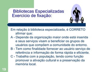   Bibliotecas Especializadas Exercício de fixação:    Em relação à biblioteca especializada, é CORRETO afirmar que:  A - Depende da organização maior onde está inserida e seus serviços visam a beneficiar os grupos de usuários que compõem a comunidade do entorno. B - Tem como finalidade fornecer ao usuário serviço de referência e informação de forma rápida e eficiente. C - Trabalha com a população, tendo como função promover a ativação cultural e a preservação da memória local. 