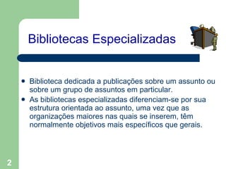 Bibliotecas Especializadas Biblioteca dedicada a publicações sobre um assunto ou sobre um grupo de assuntos em particular. As bibliotecas especializadas diferenciam-se por sua estrutura orientada ao assunto, uma vez que as organizações maiores nas quais se inserem, têm normalmente objetivos mais específicos que gerais.   