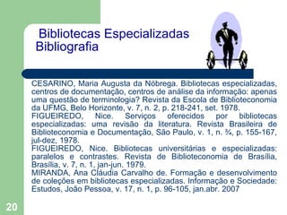   Bibliotecas Especializadas Bibliografia    CESARINO, Maria Augusta da Nóbrega. Bibliotecas especializadas, centros de documentação, centros de análise da informação: apenas uma questão de terminologia? Revista da Escola de Biblioteconomia da UFMG, Belo Horizonte, v. 7, n. 2, p. 218-241, set. 1978. FIGUEIREDO, Nice. Serviços oferecidos por bibliotecas especializadas: uma revisão da literatura. Revista Brasileira de Biblioteconomia e Documentação, São Paulo, v. 1, n. ¾, p. 155-167, jul-dez, 1978. FIGUEIREDO, Nice. Bibliotecas universitárias e especializadas: paralelos e contrastes. Revista de Biblioteconomia de Brasília, Brasília, v. 7, n. 1, jan-jun. 1979. MIRANDA, Ana Cláudia Carvalho de. Formação e desenvolvimento de coleções em bibliotecas especializadas. Informação e Sociedade: Estudos, João Pessoa, v. 17, n. 1, p. 96-105, jan.abr. 2007 