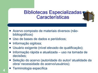 Bibliotecas Especializadas Características Acervo composto de materiais diversos (não-bibliográficos)  Uso de bases de dados e periódicos; Informação sigilosa; Usuário exigente (nível elevado de qualificação); Informação rápida e atualizada – uso na tomada de decisões; Seleção do acervo (autoridade do autor/ atualidade da obra/ necessidade do acervo/usuários); Terminologia específica 