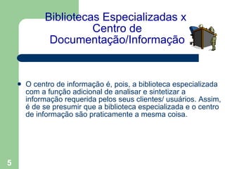 Bibliotecas Especializadas x  Centro de Documentação/Informação O centro de informação é, pois, a biblioteca especializada com a função adicional de analisar e sintetizar a informação requerida pelos seus clientes/ usuários. Assim, é de se presumir que a biblioteca especializada e o centro de informação são praticamente a mesma coisa.   