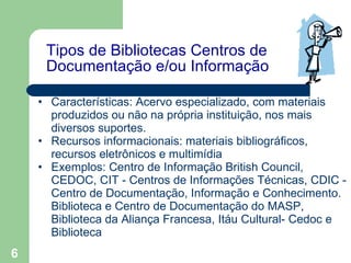 Tipos de Bibliotecas Centros de Documentação e/ou Informação Características: Acervo especializado, com materiais produzidos ou não na própria instituição, nos mais diversos suportes.  Recursos informacionais: materiais bibliográficos,  recursos eletrônicos e multimídia  Exemplos: Centro de Informação British Council, CEDOC,  CIT - Centros de Informações Técnicas, CDIC - Centro de Documentação, Informação e Conhecimento. Biblioteca e Centro de Documentação do MASP, Biblioteca da Aliança Francesa, Itáu Cultural- Cedoc e Biblioteca   