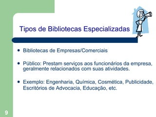 Tipos de Bibliotecas Especializadas   Bibliotecas de Empresas/Comerciais Público: Prestam serviços aos funcionários da empresa, geralmente relacionados com suas atividades. Exemplo: Engenharia, Química, Cosmética, Publicidade, Escritórios de Advocacia, Educação, etc.   