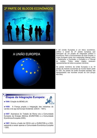 2ª PARTE DE BLOCOS ECONÔMICOS2ª PARTE DE BLOCOS ECONÔMICOS2ª PARTE DE BLOCOS ECONÔMICOS2ª PARTE DE BLOCOS ECONÔMICOS
A UNIÃO EUROPEIAA UNIÃO EUROPEIAA UNIÃO EUROPEIAA UNIÃO EUROPEIA
A UE (União Européia) é um bloco econômico,
político e social de 27 países europeus que
participam de um projeto de integração política e
econômica. Para o funcionamento de suas funções, a
União Europeia conta com instituições básicas como
o Parlamento, a Comissão, o Conselho e o Tribunal
de Justiça. Todos estes órgãos possuem
representantes de todos os países membros.
Os países membros da União Europeia e os 19
países de maiores economias do mundo fazem parte
do G20. Os países da União Europeia também são
representados nas reuniões anuais do G-8 (Grupo
dos Oito).
1944: Criação do BENELUX;
1950: A França propôs a integração das indústrias do
carvão e do aço da Europa Ocidental. (CECA - 1951);
1957: Assinatura do Tratado de Roma cria a Comunidade
Europeia da Energia Atômica (EURATOM) e a Comunidade
Econômica Europeia (CEE).
1967: Ocorre a fusão da CECA com a EURATON e a CEE,
passando a existir apenas a Comunidade Econômica Européia
- CEE.
Etapas da Integração Europeia:
 