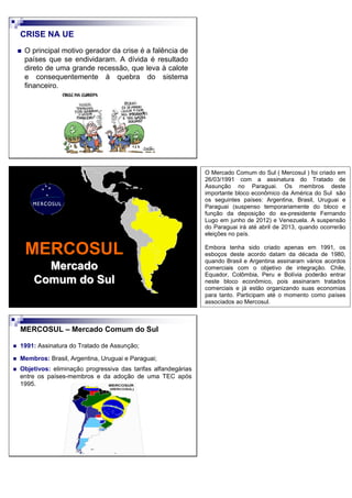 CRISE NA UE
O principal motivo gerador da crise é a falência de
países que se endividaram. A dívida é resultado
direto de uma grande recessão, que leva à calote
e consequentemente à quebra do sistema
financeiro.
MERCOSUL
Mercado
Comum do Sul
MERCOSUL – Mercado Comum do Sul
1991: Assinatura do Tratado de Assunção;
Membros: Brasil, Argentina, Uruguai e Paraguai;
Objetivos: eliminação progressiva das tarifas alfandegárias
entre os países-membros e da adoção de uma TEC após
1995.
O Mercado Comum do Sul ( Mercosul ) foi criado em
26/03/1991 com a assinatura do Tratado de
Assunção no Paraguai. Os membros deste
importante bloco econômico da América do Sul são
os seguintes países: Argentina, Brasil, Uruguai e
Paraguai (suspenso temporariamente do bloco e
função da deposição do ex-presidente Fernando
Lugo em junho de 2012) e Venezuela. A suspensão
do Paraguai irá até abril de 2013, quando ocorrerão
eleições no país.
Embora tenha sido criado apenas em 1991, os
esboços deste acordo datam da década de 1980,
quando Brasil e Argentina assinaram vários acordos
comerciais com o objetivo de integração. Chile,
Equador, Colômbia, Peru e Bolívia poderão entrar
neste bloco econômico, pois assinaram tratados
comerciais e já estão organizando suas economias
para tanto. Participam até o momento como países
associados ao Mercosul.
 